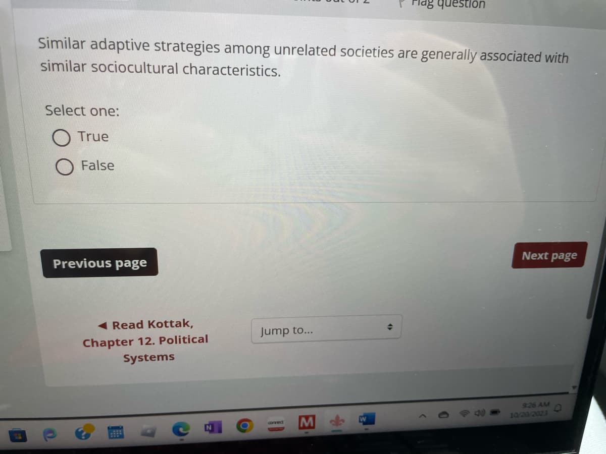 Similar adaptive strategies among unrelated societies are generally associated with
similar sociocultural characteristics.
Select one:
True
False
Previous page
Read Kottak,
Chapter 12. Political
Systems
Jump to...
connect
Flag question
♦
Next page
9:26 AM
10/20/2023