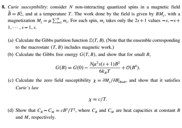 8. Curie susceptibility: consider N non-interacting quantized spins in a magnetic field
B = Bê, and at a temperature T. The work done by the field is given by BM,, with a
magnetization M, = µ, m,. For each spin, m, takes only the 2s+1 values -s, -s+
1,...,s-1, s.
(a) Calculate the Gibbs partition function 2(T, B). (Note that the ensemble corresponding
to the macrostate (T, B) includes magnetic work.)
(b) Calculate the Gibbs free energy G(T, B), and show that for small B,
Nµ²s(s+1)B²
6k gT
G(B) = G(0) –
+0(B*).
%3D
(c) Calculate the zero field susceptibility x = JM,/ƏB|-0, and show that it satisfies
%3D
B=0+
Curie's law
X=c/T.
(d) Show that Cg-CM = cB?/T², where Cg and CM are heat capacities at constant B
and M, respectively.
