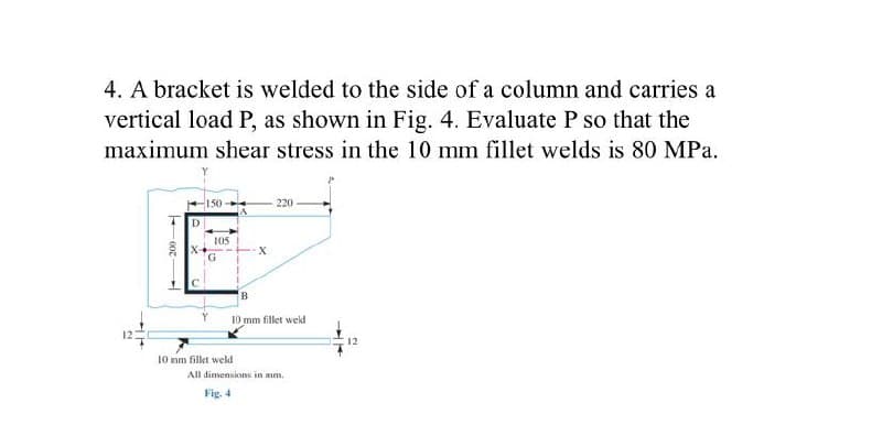 4. A bracket is welded to the side of a column and carries a
vertical load P, as shown in Fig. 4. Evaluate P so that the
maximum shear stress in the 10 mm fillet welds is 80 MPa.
220
150
D
x-
G
C
B
10 mm fillet weld
10 mm fillet weld
200-
105
All dimensions in mm.
Fig. 4