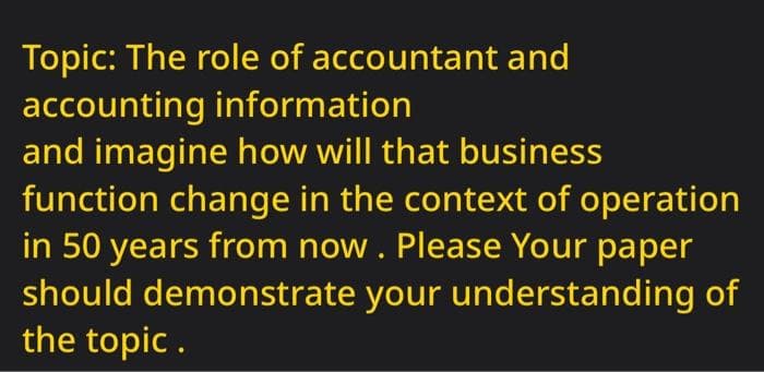Topic: The role of accountant and
accounting information
and imagine how will that business
function change in the context of operation
in 50 years from now. Please Your paper
should demonstrate your understanding of
the topic.