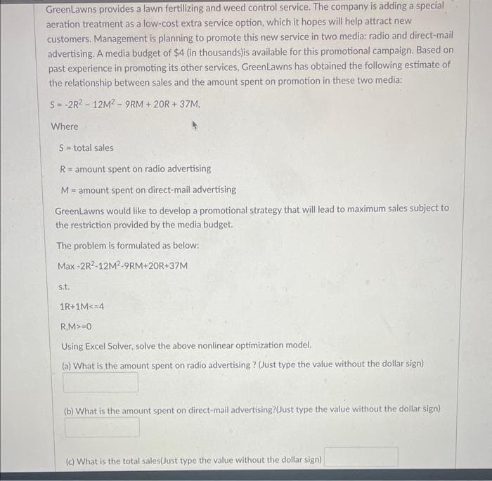 GreenLawns provides a lawn fertilizing and weed control service. The company is adding a special
aeration treatment as a low-cost extra service option, which it hopes will help attract new
customers. Management is planning to promote this new service in two media: radio and direct-mail
advertising. A media budget of $4 (in thousands)is available for this promotional campaign. Based on
past experience in promoting its other services, GreenLawns has obtained the following estimate of
the relationship between sales and the amount spent on promotion in these two media:
S = -2R²-12M²-9RM+20R+37M,
Where
S = total sales
R= amount spent on radio advertising
M= amount spent on direct-mail advertising
GreenLawns would like to develop a promotional strategy that will lead to maximum sales subject to
the restriction provided by the media budget.
The problem is formulated as below:
Max-2R2-12M²-9RM+20R+37M
s.t.
1R+1M<=4
R,M>=0
Using Excel Solver, solve the above nonlinear optimization model.
(a) What is the amount spent on radio advertising? (Just type the value without the dollar sign)
(b) What is the amount spent on direct-mail advertising?(Just type the value without the dollar sign)
(c) What is the total sales(Just type the value without the dollar sign)
