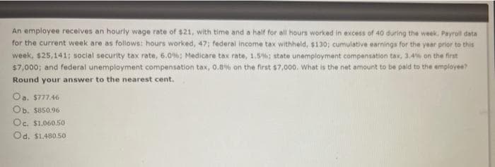 An employee receives an hourly wage rate of $21, with time and a half for all hours worked in excess of 40 during the week. Payroll data
for the current week are as follows: hours worked, 47; federal income tax withheld, $130; cumulative earnings for the year prior to this
week, $25,141: social security tax rate, 6.0%; Medicare tax rate, 1.5%: state unemployment compensation tax, 3.4% on the first
$7,000; and federal unemployment compensation tax, 0.8% on the first $7,000. What is the net amount to be paid to the employee?
Round your answer to the nearest cent.
Oa. $777.46
Ob. $850.96
Oc. $1.060.50
Od. $1.480.50