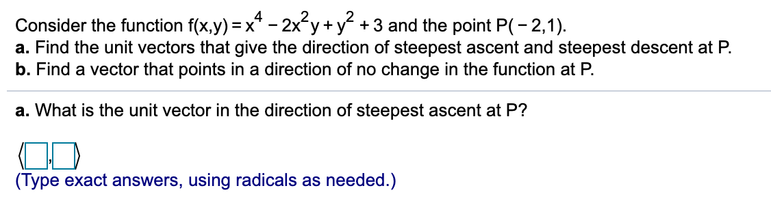 Consider the function f(x,y) = x* - 2x´y+y +3 and the point P(- 2,1).
a. Find the unit vectors that give the direction of steepest ascent and steepest descent at P.
b. Find a vector that points in a direction of no change in the function at P.
a. What is the unit vector in the direction of steepest ascent at P?
(Type exact answers, using radicals as needed.)
