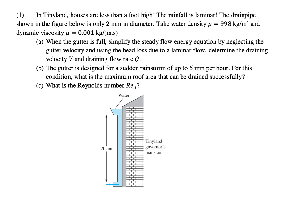 (1)
shown in the figure below is only 2 mm in diameter. Take water density p
dynamic viscosity u = 0.001 kg/(m.s)
In Tinyland, houses are less than a foot high! The rainfall is laminar! The drainpipe
= 998 kg/m and
(a) When the gutter is full, simplify the steady flow energy equation by neglecting the
gutter velocity and using the head loss due to a laminar flow, determine the draining
velocity V and draining flow rate Q.
(b) The gutter is designed for a sudden rainstorm of up to 5 mm per hour. For this
condition, what is the maximum roof area that can be drained successfully?
(c) What is the Reynolds number Rea?
Water
Tinyland
governor's
mansion
20 cm
