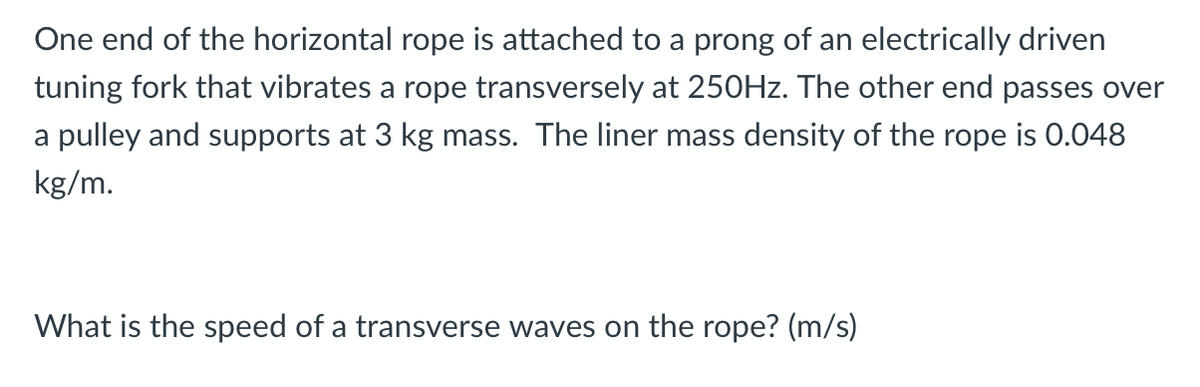 One end of the horizontal rope is attached to a prong of an electrically driven
tuning fork that vibrates a rope transversely at 250HZ. The other end passes over
a pulley and supports at 3 kg mass. The liner mass density of the rope is 0.048
kg/m.
What is the speed of a transverse waves on the rope? (m/s)
