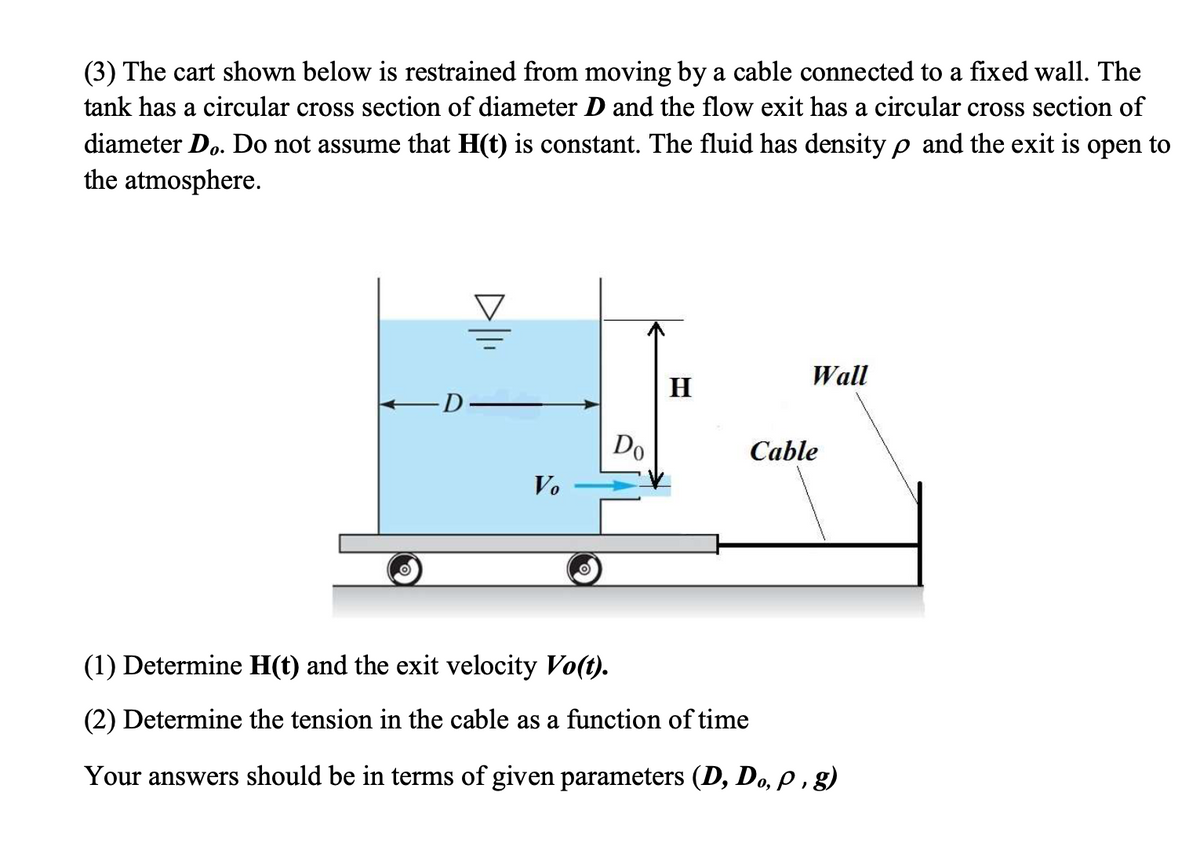 (3) The cart shown below is restrained from moving by a cable connected to a fixed wall. The
tank has a circular cross section of diameter D and the flow exit has a circular cross section of
diameter Do. Do not assume that H(t) is constant. The fluid has density p and the exit is open to
the atmosphere.
Wall
H
D-
Do
Cable
Vo
(1) Determine H(t) and the exit velocity Vo(t).
(2) Determine the tension in the cable as a function of time
Your answers should be in terms of given parameters (D, Do, p, g)
о,
