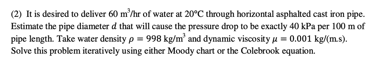 (2) It is desired to deliver 60 m'/hr of water at 20°C through horizontal asphalted cast iron pipe.
Estimate the pipe diameter d that will cause the pressure drop to be exactly 40 kPa per 100 m of
pipe length. Take water density p
Solve this problem iteratively using either Moody chart or the Colebrook equation.
998 kg/m and dynamic viscosity µ
= 0.001 kg/(m.s).
