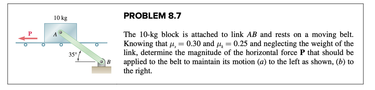 10 kg
PROBLEM 8.7
The 10-kg block is attached to link AB and rests on a moving belt.
Knowing that u, = 0.30 and µ, = 0.25 and neglecting the weight of the
link, determine the magnitude of the horizontal force P that should be
applied to the belt to maintain its motion (a) to the left as shown, (b) to
the right.
А
/
35°
В
