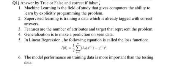 Q1) Answer by True or False and correct if false:
1. Machine Learning is the field of study that gives computers the ability to
learn by explicitly programming the problem.
2. Supervised learning is training a data which is already tagged with correct
answers.
3. Features are the number of attributes and target that represent the problem.
4. Generalization is to make a prediction on seen data.
5. In Linear Regression, he following equation is called the loss function:
m
10 n
B
6. The model performance on training data is more important than the testing
data.