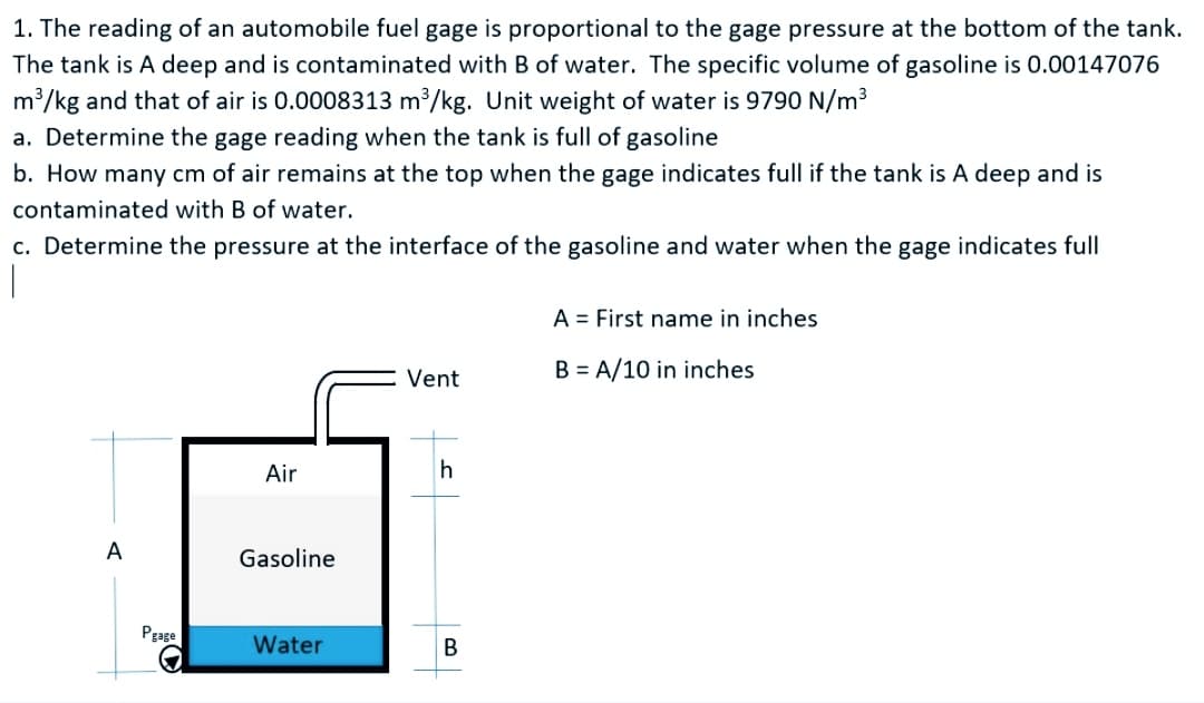 1. The reading of an automobile fuel gage is proportional to the gage pressure at the bottom of the tank.
The tank is A deep and is contaminated with B of water. The specific volume of gasoline is 0.00147076
m /kg and that of air is 0.0008313 m³/kg. Unit weight of water is 9790 N/m3
a. Determine the gage reading when the tank is full of gasoline
b. How many cm of air remains at the top when the gage indicates full if the tank is A deep and is
contaminated with B of water.
c. Determine the pressure at the interface of the gasoline and water when the gage indicates full
A = First name in inches
Vent
B = A/10 in inches
Air
h
A
Gasoline
Pgage
Water
B
