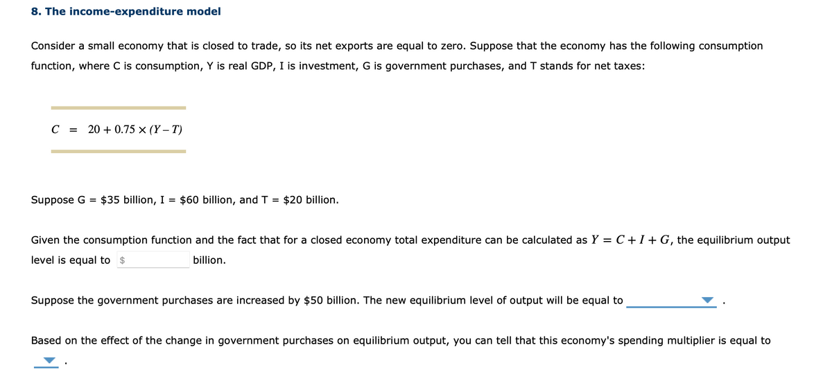 8. The income-expenditure model
Consider a small economy that is closed to trade, so its net exports are equal to zero. Suppose that the economy has the following consumption
function, where C is consumption, Y is real GDP, I is investment, G is government purchases, and T stands for net taxes:
C = 20+0.75 x (Y-T)
Suppose G
=
$35 billion, I = $60 billion, and T = $20 billion.
Given the consumption function and the fact that for a closed economy total expenditure can be calculated as Y = C + I + G, the equilibrium output
level is equal to $
billion.
Suppose the government purchases are increased by $50 billion. The new equilibrium level of output will be equal to
Based on the effect of the change in government purchases on equilibrium output, you can tell that this economy's spending multiplier is equal to