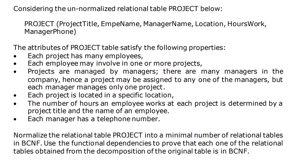 Considering the un-normalized relational table PROJECT below:
PROJECT (Project Title, EmpeName, ManagerName, Location, Hours Work,
ManagerPhone)
The attributes of PROJECT table satisfy the following properties:
Each project has many employees,
Each employee may involve in one or more projects,
Projects are managed by managers; there are many managers in the
company, hence a project may be assigned to any one of the managers, but
each manager manages only one project.
Each project is located in a specific location,
The number of hours an employee works at each project is determined by a
project title and the name of an employee.
Each manager has a telephone number.
Normalize the relational table PROJECT into a minimal number of relational tables
in BCNF. Use the functional dependencies to prove that each one of the relational
tables obtained from the decomposition of the original table is in BCNF.