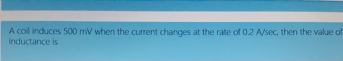 A coil induces 500 mV when the current changes at the rate of 0.2 A/sec, then the value of
inductance is
