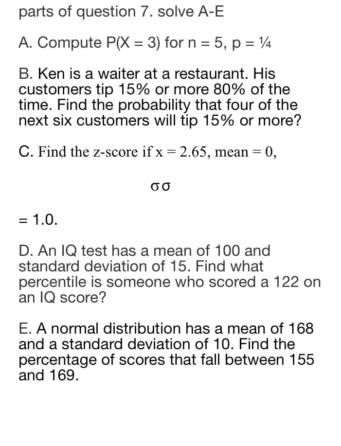 parts of question 7. solve A-E
A. Compute P(X = 3) for n = 5, p = 1
B. Ken is a waiter at a restaurant. His
customers tip 15% or more 80% of the
time. Find the probability that four of the
next six customers will tip 15% or more?
C. Find the z-score if x = 2.65, mean = 0,
σσ
= 1.0.
D. An IQ test has a mean of 100 and
standard deviation of 15. Find what
percentile is someone who scored a 122 on
an IQ score?
E. A normal distribution has a mean of 168
and a standard deviation of 10. Find the
percentage of scores that fall between 155
and 169.