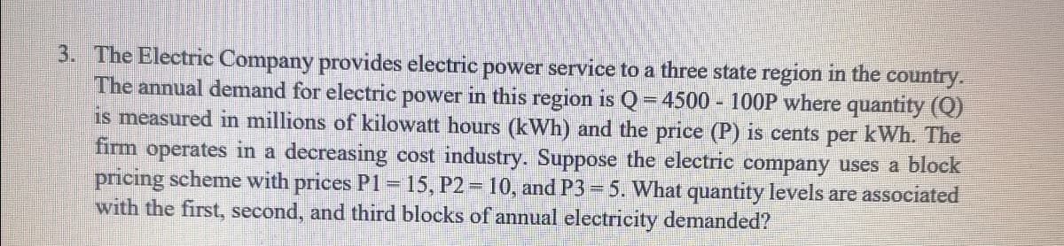 3. The Electric Company provides electric power service to a three state region in the country.
The annual demand for electric power in this region is Q = 4500 - 100P where quantity (Q)
is measured in millions of kilowatt hours (kWh) and the price (P) is cents per kWh. The
firm operates in a decreasing cost industry. Suppose the electric company uses a block
pricing scheme with prices P1=15, P2 = 10, and P3= 5. What quantity levels are associated
with the first, second, and third blocks of annual electricity demanded?
