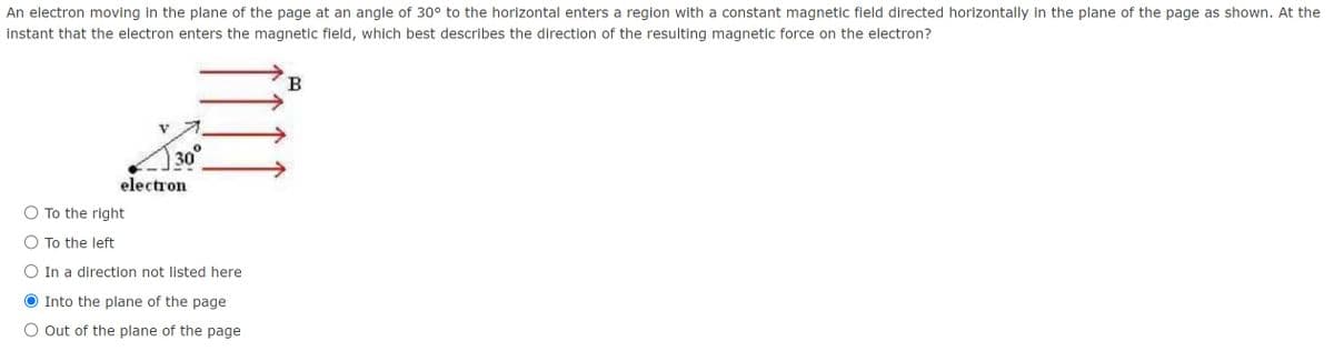 An electron moving in the plane of the page at an angle of 30° to the horizontal enters a region with a constant magnetic field directed horizontally in the plane of the page as shown. At the
instant that the electron enters the magnetic field, which best describes the direction of the resulting magnetic force on the electron?
B
30°
electron
To the right
To the left
In a direction not listed here
O Into the plane of the page
O Out of the plane of the page
