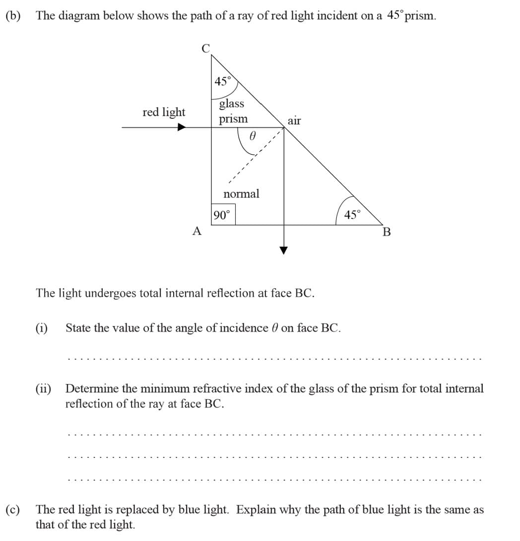 (b) The diagram below shows the path of a ray of red light incident on a 45°prism.
45°
glass
prism
red light
air
------
normal
90°
45°
A
B
The light undergoes total internal reflection at face BC.
(i)
State the value of the angle of incidence 0 on face BC.
(ii)
Determine the minimum refractive index of the glass of the prism for total internal
reflection of the ray at face BC.
(c)
The red light is replaced by blue light. Explain why the path of blue light is the same as
that of the red light.
