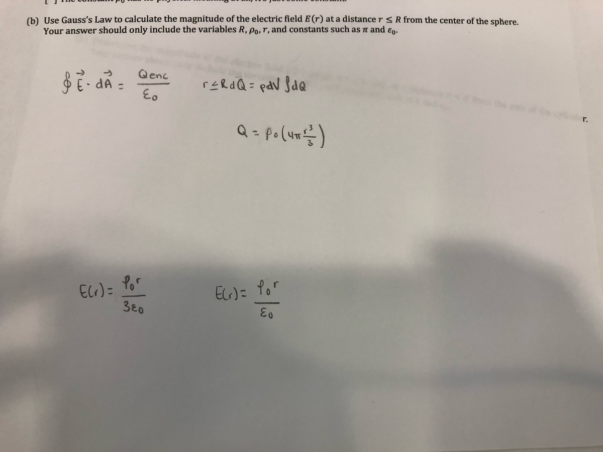 (b) Use Gauss's Law to calculate the magnitude of the electric field E (r) at a distance r R from the center of the sphere.
Your answer should only include the variables R, po,r, and constants such as Tn and ɛn.
Qenc
E dA =
reRdQ= pdV $dQ
0 the
r.
Q = po(um)
ECr)= Por
3 0
EcG)= Yor
