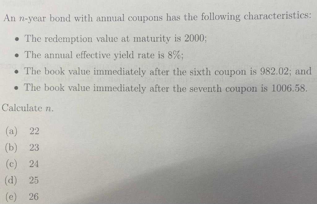 An n-year bond with annual coupons has the following characteristics:
• The redemption value at maturity is 2000;
. The annual effective yield rate is 8%;
• The book value immediately after the sixth coupon is 982.02; and
. The book value immediately after the seventh coupon is 1006.58.
Calculate n.
(a) 22
(b) 23
(c) 24
(d) 25
ܘ
e 26