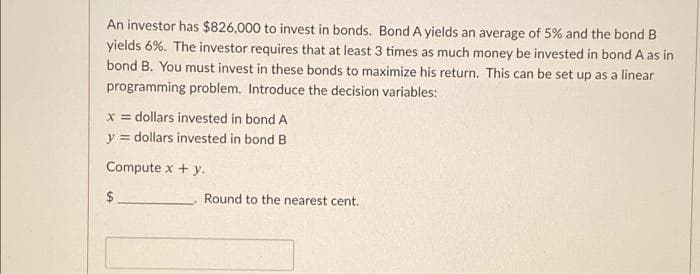 An investor has $826,000 to invest in bonds. Bond A yields an average of 5% and the bond B
yields 6%. The investor requires that at least 3 times as much money be invested in bond A as in
bond B. You must invest in these bonds to maximize his return. This can be set up as a linear
programming problem. Introduce the decision variables:
x = dollars invested in bond A
y = dollars invested in bond B
Compute x + y.
$.
Round to the nearest cent.
