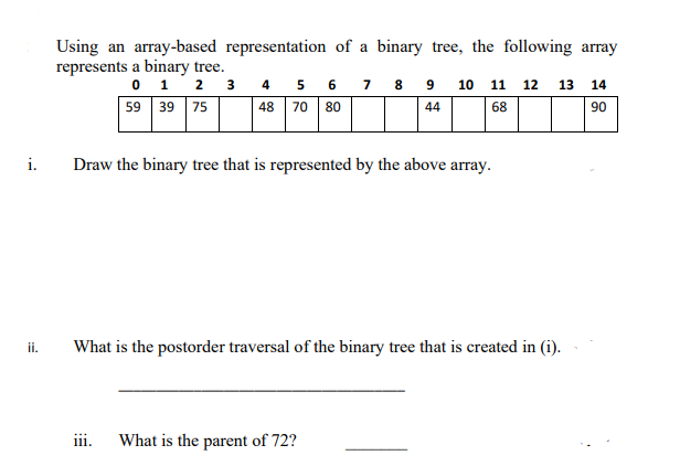 i.
ii.
Using an array-based representation of a binary tree, the following array
represents a binary tree.
0 1
2
3
59 39 75
4
48
5 6
70 80
111.
Draw the binary tree that is represented by the above array.
7 8 9 10 11 12 13 14
44
68
90
What is the postorder traversal of the binary tree that is created in (i).
What is the parent of 72?