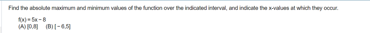 Find the absolute maximum and minimum values of the function over the indicated interval, and indicate the x-values at which they occur.
f(x)=5x-8
(A) [0,8] (B) [-6,5]