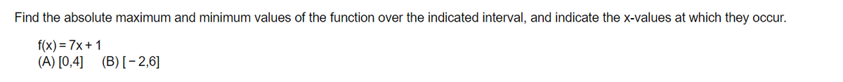 Find the absolute maximum and minimum values of the function over the indicated interval, and indicate the x-values at which they occur.
f(x)=7x+1
(A) [0,4]
(B) [-2,6]