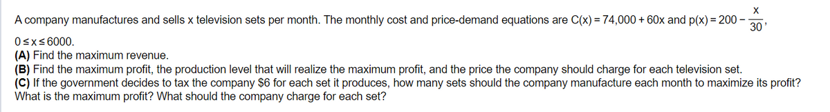 X
A company manufactures and sells x television sets per month. The monthly cost and price-demand equations are C(x)=74,000+ 60x and p(x)=200-
0≤x≤6000.
30'
(A) Find the maximum revenue.
(B) Find the maximum profit, the production level that will realize the maximum profit, and the price the company should charge for each television set.
(C) If the government decides to tax the company $6 for each set it produces, how many sets should the company manufacture each month to maximize its profit?
What is the maximum profit? What should the company charge for each set?