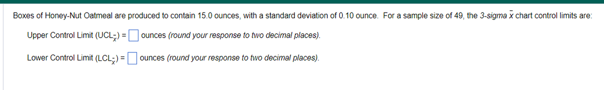 Boxes of Honey-Nut Oatmeal are produced to contain 15.0 ounces, with a standard deviation of 0.10 ounce. For a sample size of 49, the 3-sigma x chart control limits are:
Upper Control Limit (UCL) = | ounces (round your response to two decimal places).
Lower Control Limit (LCL;) =
ounces (round your response to two decimal places).