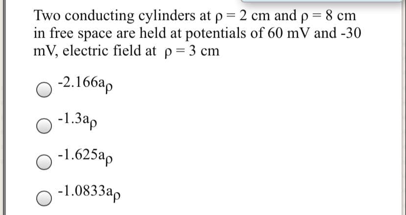 Two conducting cylinders at p = 2 cm and p = 8 cm
in free space are held at potentials of 60 mV and -30
mV, electric field at p = 3 cm
O 2.166ap
-1.3ap
-1.625ap
-1.0833ap
