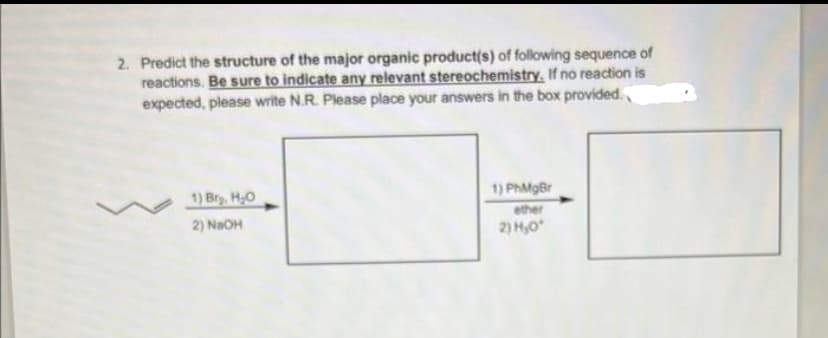 2. Predict the structure of the major organic product(s) of following sequence of
reactions. Be sure to indicate any relevant stereochemistry, If no reaction is
expected, please write N.R. Please place your answers in the box provided.
1) Brg, H₂O
2) NaOH
1) PhMgBr
ether
2) H₂0*
