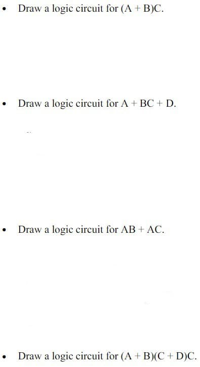• Draw a logic circuit for (A + B)C.
Draw a logic circuit for A + BC + D.
• Draw a logic circuit for AB + AC.
Draw a logic circuit for (A + B)(C+ D)C.