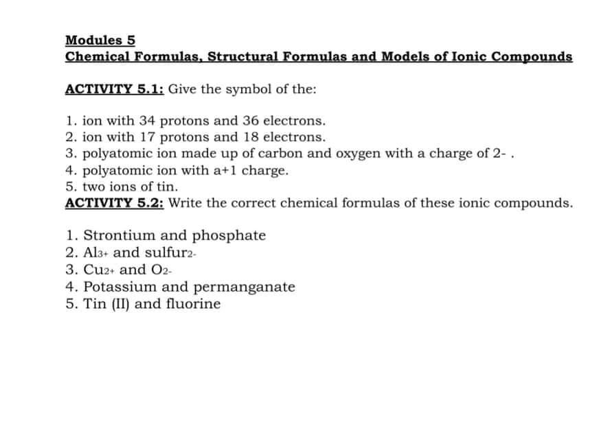 Modules 5
Chemical Formulas, Structural Formulas and Models of Ionic Compounds
ACTIVITY 5.1: Give the symbol of the:
1. ion with 34 protons and 36 electrons.
2. ion with 17 protons and 18 electrons.
3. polyatomic ion made up of carbon and oxygen with a charge of 2-.
4. polyatomic ion with a+1 charge.
5. two ions of tin.
ACTIVITY 5.2: Write the correct chemical formulas of these ionic compounds.
1. Strontium and phosphate
2. Al3+ and sulfur2-
3. Cu2+ and O2-
4. Potassium and permanganate
5. Tin (II) and fluorine

