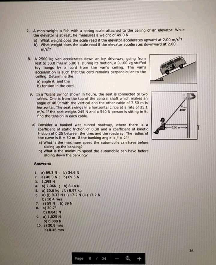 7. A man weighs a fish with a spring scale attached to the ceiling of an elevator. While
the elevator is at rest, he measures a weight of 49.0 N.
a) What weight does the scale read if the elevator accelerates upward at 2.00 m/s?
What weight does the scale read if the elevator accelerates downward at 2.00
m/s?
8. A 2500 kg van accelerates down an icy driveway, going from
rest to 30.0 m/s in 6.00 s. During its motion, a 0.100 kg stuffed
toy hangs bya cord from the van's ceiling. The van's
acceleration is such that the cord remalns perpendicular to the
ceiling. Determine the:
a) angle e; and the
b) tension in the cord.
9. In a "Giant Swing" shown in figure, the seat is connected to two
cables. One is from the top of the central shaft which makes an
angle of 40.0" with the vertical and the other cable of 7.50 m is
horizontal. The seat swings in a horizontal circle at a rate of 25.1
m/s. If the seat weighs 245 N and a 540 N person is sitting in it,
find the tension in each cable.
40.0
10. Consider a banked wet curved roadway, where there is a
coefficient of static friction of 0.30 and a coefficient of kinetic
friction of 0.25 between the tires and the roadway. The radius of
the curve is R- 50 m. If the banking angle is = 25
a) What is the maximum speed the automobile can have before
sliding up the banking?
b) What is the minimum speed the automobile can have before
sliding down the banking?
7.50m
Answers:
1. a) 69.3 N; b) 34.6 N
2. a) 40.0 N; b) 69.3 N
3. 1,395 N
4. a) 7.06N ; b) 8.14 N
5. a) 30.6 kg ; b) 8.97 kg
6. a) (1) 9.32 N (i) 17.2 N () 17.2 N
b) 10.4 m/s
7. a) 59 N ; b) 39 N
8. a) 30.7°
b) 0.843 N
9. a) 1,025 N
b) 6,088 N
10. a) 20.9 m/s
b) 8.46 m/s
36
Page 11 I 24
+
