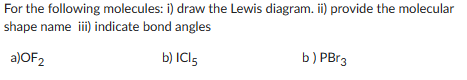 For the following molecules: i) draw the Lewis diagram. ii) provide the molecular
shape name iii) indicate bond angles
a)OF2
b) IC15
b) PBr3