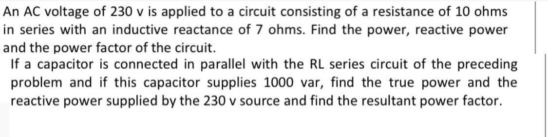 An AC voltage of 230 v is applied to a circuit consisting of a resistance of 10 ohms
in series with an inductive reactance of 7 ohms. Find the power, reactive power
and the power factor of the circuit.
If a capacitor is connected in parallel with the RL series circuit of the preceding
problem and if this capacitor supplies 1000 var, find the true power and the
reactive power supplied by the 230 v source and find the resultant power factor.