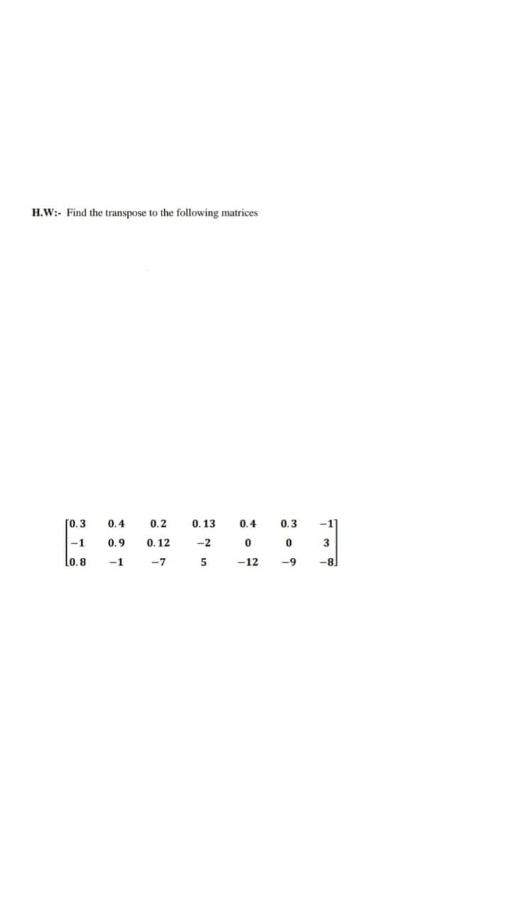 H.W:- Find the transpose to the following matrices
[0.3
0.4
0.2
0.13
0.4
0.3
-1
-1
0.9
0. 12
-2
Lo.8
-1
-7
-12
-9
-8
