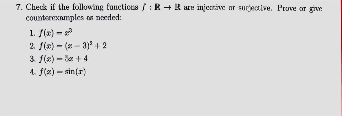 7. Check if the following functions f: R → R are injective or surjective. Prove or give
counterexamples as needed:
1. f(x) = x³
2. f(x) = (x - 3)² +2
3. f(x) = 5x + 4
4. f(x)=sin(x)