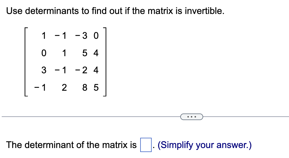 Use determinants to find out if the matrix is invertible.
1
0
3
- 1
1
-30
1
54
1 - 2 4
2 85
The determinant of the matrix is
(Simplify your answer.)