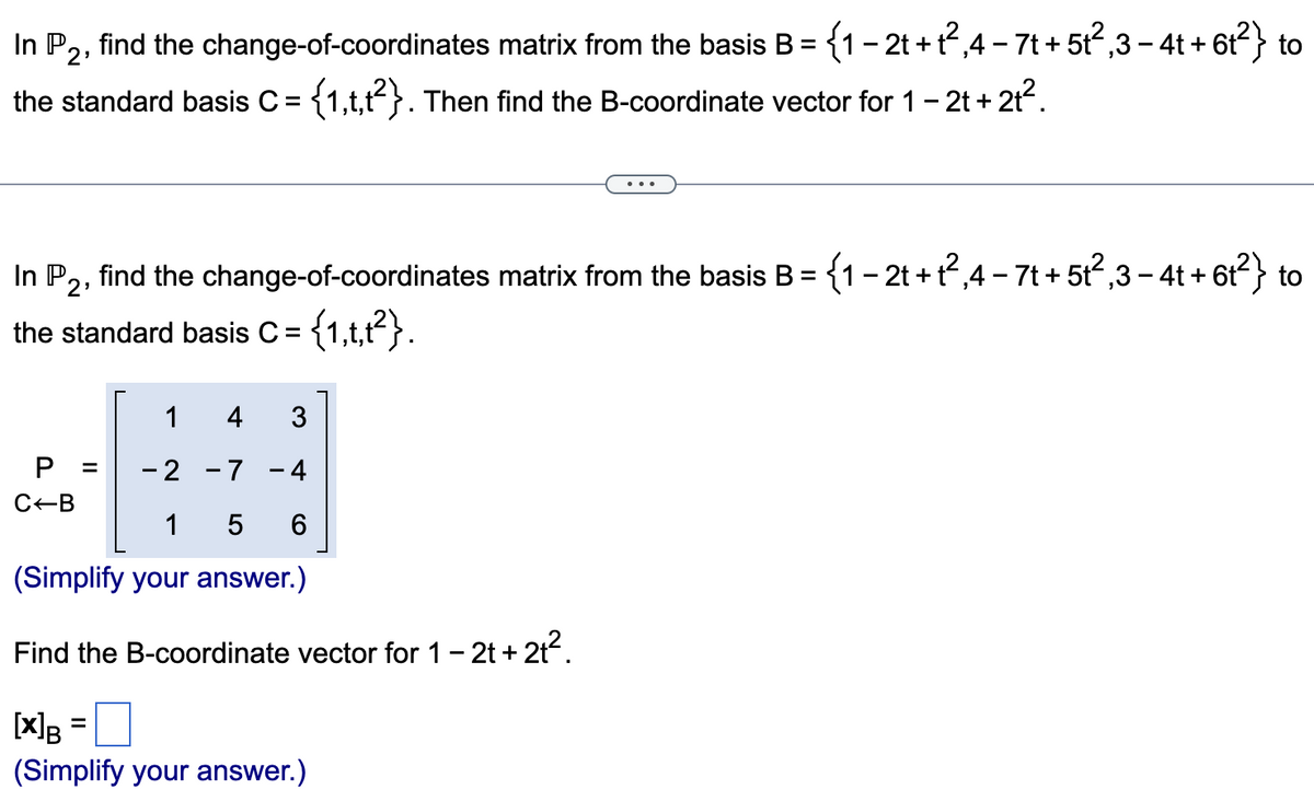 In P2,
the standard basis C = {1,t,t2}. Then find the B-coordinate vector for 1 - 2t + 2t².
find the change-of-coordinates matrix from the basis B =
{1 - 2t + t²,4 - 7t + 5t²,3 − 4t + 6t²} to
In P2, find the change-of-coordinates matrix from the basis B = {1-2t+t²,4-7t + 512²,3-4t+ 6t²} to
the standard basis C = = {1,t,t²}.
1 4 3
P = -2 -7 -4
C-B
1
5 6
(Simplify your answer.)
Find the B-coordinate vector for 1-2t+2t².
[X] B =
(Simplify your answer.)