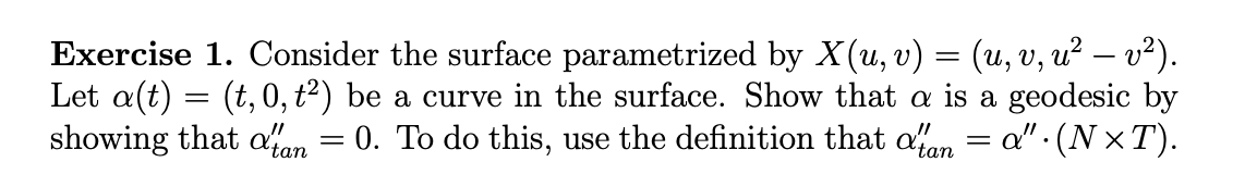 Exercise 1. Consider the surface parametrized by X(u, v) = (u, v, u² − v²).
Let a(t) = (t,0, t²) be a curve in the surface. Show that a is a geodesic by
showing that atan 0. To do this, use the definition that a'tan = a" · (N×T).
=