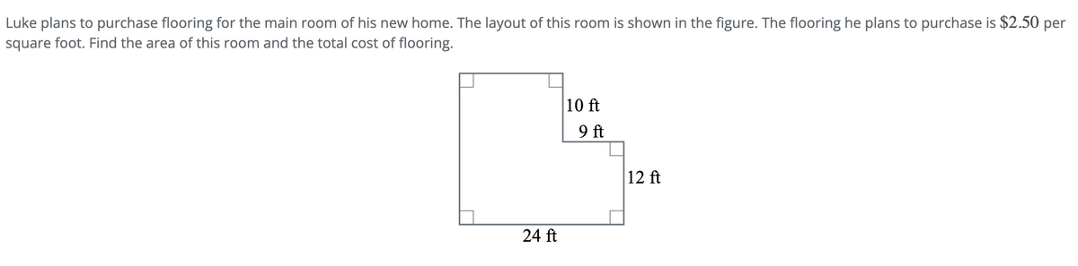Luke plans to purchase flooring for the main room of his new home. The layout of this room is shown in the figure. The flooring he plans to purchase is $2.50 per
square foot. Find the area of this room and the total cost of flooring.
24 ft
10 ft
9 ft
12 ft