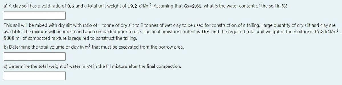 a) A clay soil has a void ratio of 0.5 and a total unit weight of 19.2 kN/m³. Assuming that Gs=2.65, what is the water content of the soil in %?
This soil will be mixed with dry silt with ratio of 1 tonne of dry silt to 2 tonnes of wet clay to be used for construction of a tailing. Large quantity of dry silt and clay are
available. The mixture will be moistened and compacted prior to use. The final moisture content is 16% and the required total unit weight of the mixture is 17.3 kN/m³.
5000 m³ of compacted mixture is required to construct the tailing.
b) Determine the total volume of clay in m³ that must be excavated from the borrow area.
c) Determine the total weight of water in kN in the fill mixture after the final compaction.