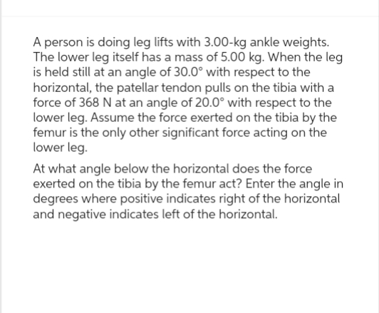 A person is doing leg lifts with 3.00-kg ankle weights.
The lower leg itself has a mass of 5.00 kg. When the leg
is held still at an angle of 30.0° with respect to the
horizontal, the patellar tendon pulls on the tibia with a
force of 368 N at an angle of 20.0° with respect to the
lower leg. Assume the force exerted on the tibia by the
femur is the only other significant force acting on the
lower leg.
At what angle below the horizontal does the force
exerted on the tibia by the femur act? Enter the angle in
degrees where positive indicates right of the horizontal
and negative indicates left of the horizontal.