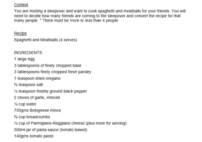 Context
You are hosting a sleepover and want to cook spaghetti and meatballs for your friends. You will
need to decide how many friends are coming to the sleepover and convert the recipe for that
many people. * There must be more or less than 4 people
Recipe
Spaghetti and Meatballs (4 serves)
INGREDIENTS
1 large egg
3 tablespoons of finely chopped basil
3 tablespoons finely chopped fresh parsley
1 teaspoon dried oregano
%/4 teaspoon salt
1/4 teaspoon freshly ground black pepper
2 cloves of garlic, minced
1/4 cup water
750gms Bolognese mince
3/4 cup breadcrumbs
½ cup of Parmigiano-Reggiano cheese (plus more for serving)
500ml jar of pasta sauce (tomato based)
140gms tomato paste