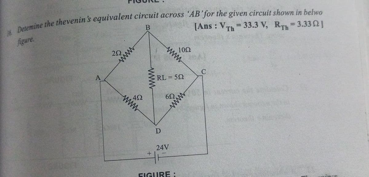 [Ans: Vrh = 33.3 V, RT = 3.332]
16. Detemine the thevenin's equivalent circuit across 'AB'for the given circuit shown in belwo
figure.
20,
wwwww
B
10Ω
wwww
Th
A
www
492
+
wwww
D
24V
RL=59
C
FIGURE:
6.
www