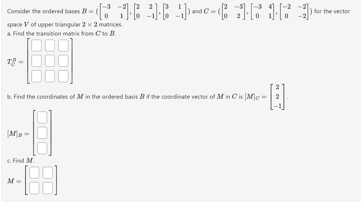 Consider the ordered bases B =
space V of upper triangular 2 × 2 matrices.
a. Find the transition matrix from C to B.
TB =
2
1
-2]
and C =
for the vector
2
-2
b. Find the coordinates of M in the ordered basis B if the coordinate vector of M in C is [M]c =
22
B
[M]B=
c. Find M.
M =