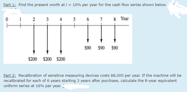 Part 1: Find the present worth at i = 10% per year for the cash flow series shown below.
0
1 2 3 4
5
6 7 8 Year
$200 $200 $200
$90 $90 $90
Part 2: Recalibration of sensitive measuring devices costs $8,000 per year. If the machine will be
recalibrated for each of 6 years starting 3 years after purchase, calculate the 8-year equivalent
uniform series at 16% per year.