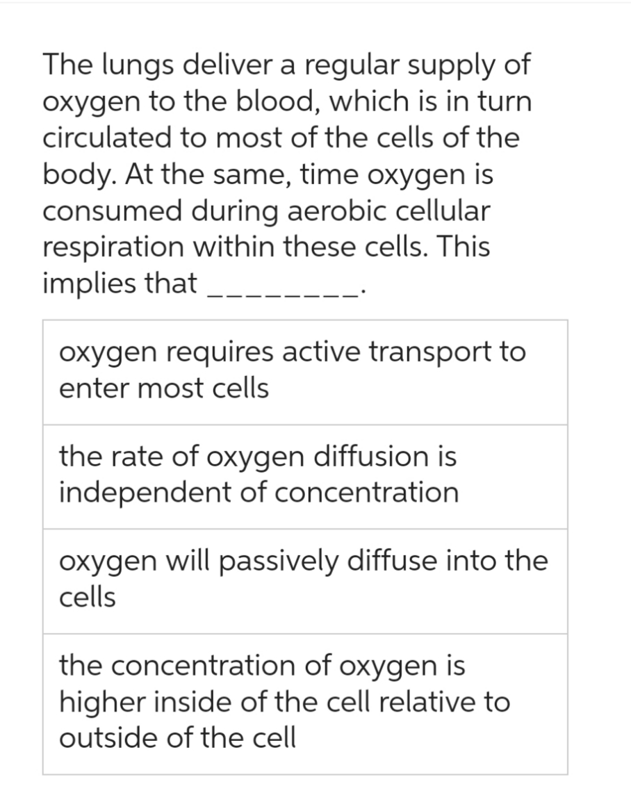 The lungs deliver a regular supply of
oxygen to the blood, which is in turn
circulated to most of the cells of the
body. At the same, time oxygen is
consumed during aerobic cellular
respiration within these cells. This
implies that
oxygen requires active transport to
enter most cells
the rate of oxygen diffusion is
independent of concentration
oxygen will passively diffuse into the
cells
the concentration of oxygen is
higher inside of the cell relative to
outside of the cell