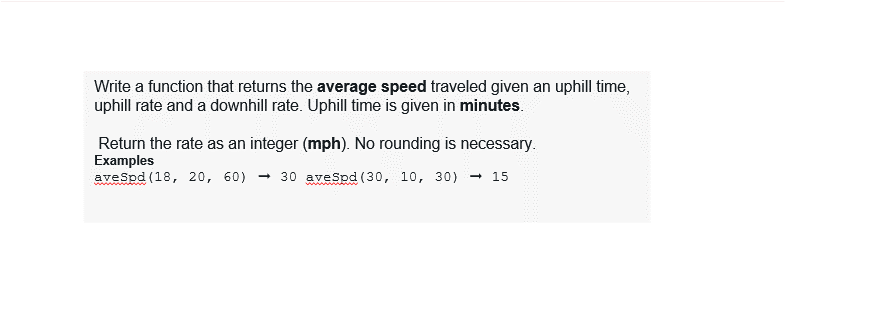 Write a function that returns the average speed traveled given an uphill time,
uphill rate and a downhill rate. Uphill time is given in minutes.
Return the rate as an integer (mph). No rounding is necessary.
Examples
aveSpd (18, 20, 60)
- 30 aveSpd (30, 10, 30) - 15
